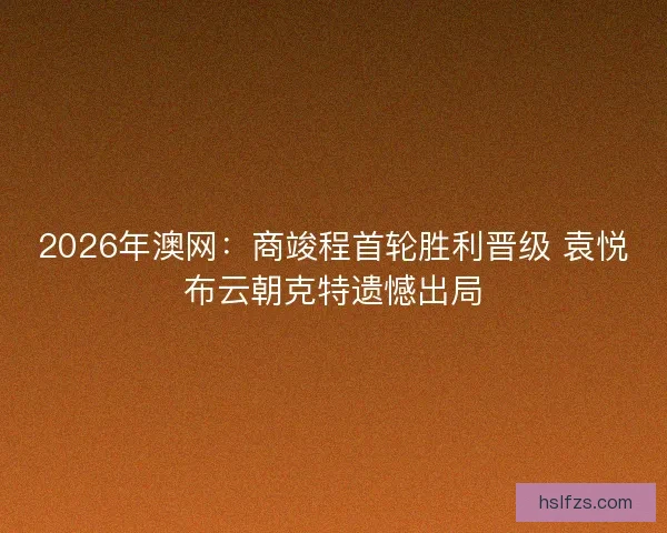 2026年澳网：商竣程首轮胜利晋级 袁悦布云朝克特遗憾出局