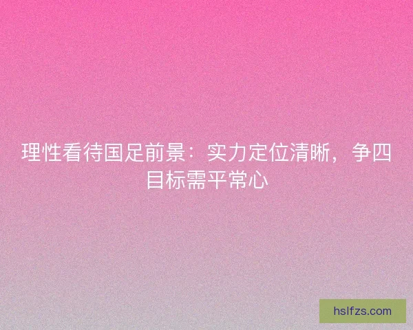 理性看待国足前景：实力定位清晰，争四目标需平常心