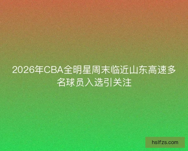 2026年CBA全明星周末临近山东高速多名球员入选引关注
