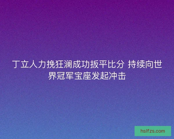 丁立人力挽狂澜成功扳平比分 持续向世界冠军宝座发起冲击