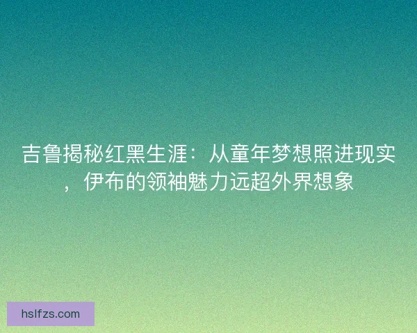 吉鲁揭秘红黑生涯：从童年梦想照进现实，伊布的领袖魅力远超外界想象