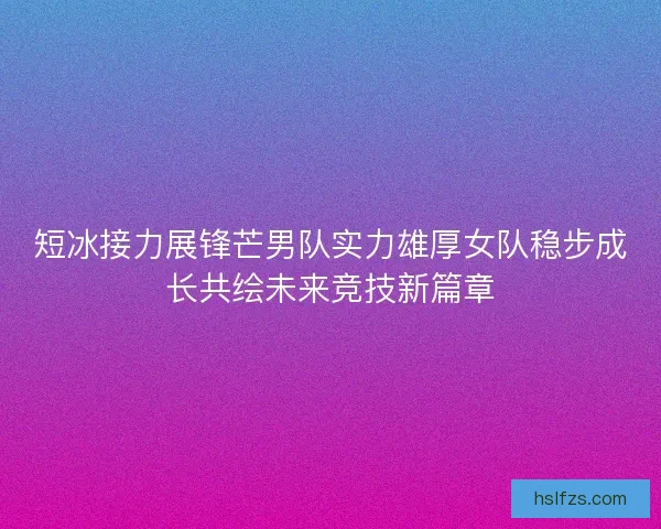 短冰接力展锋芒男队实力雄厚女队稳步成长共绘未来竞技新篇章