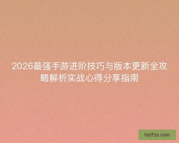 2026最强手游进阶技巧与版本更新全攻略解析实战心得分享指南