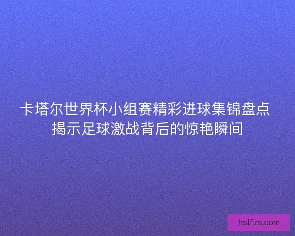 卡塔尔世界杯小组赛精彩进球集锦盘点 揭示足球激战背后的惊艳瞬间