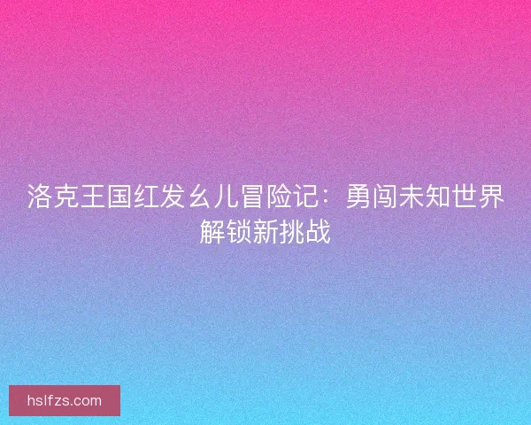 洛克王国红发幺儿冒险记：勇闯未知世界解锁新挑战