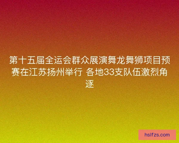 第十五届全运会群众展演舞龙舞狮项目预赛在江苏扬州举行 各地33支队伍激烈角逐