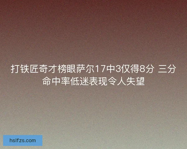 打铁匠奇才榜眼萨尔17中3仅得8分 三分命中率低迷表现令人失望