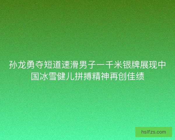 孙龙勇夺短道速滑男子一千米银牌展现中国冰雪健儿拼搏精神再创佳绩