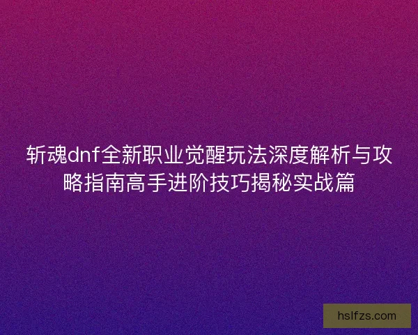 斩魂dnf全新职业觉醒玩法深度解析与攻略指南高手进阶技巧揭秘实战篇
