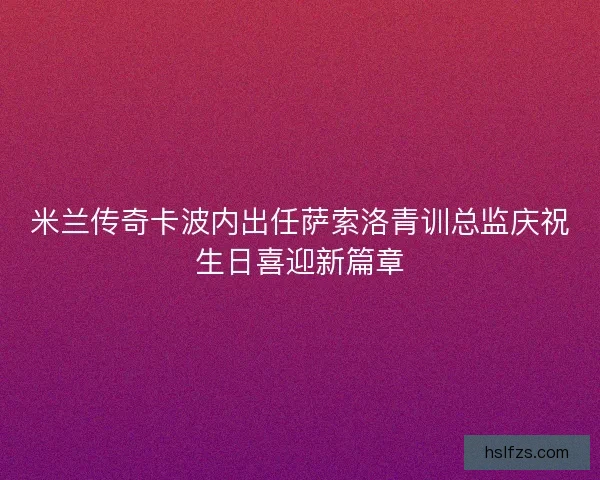 米兰传奇卡波内出任萨索洛青训总监庆祝生日喜迎新篇章