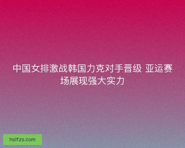中国女排激战韩国力克对手晋级 亚运赛场展现强大实力