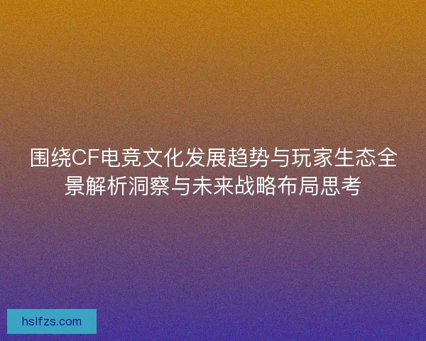 围绕CF电竞文化发展趋势与玩家生态全景解析洞察与未来战略布局思考