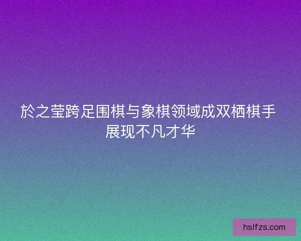 於之莹跨足围棋与象棋领域成双栖棋手 展现不凡才华