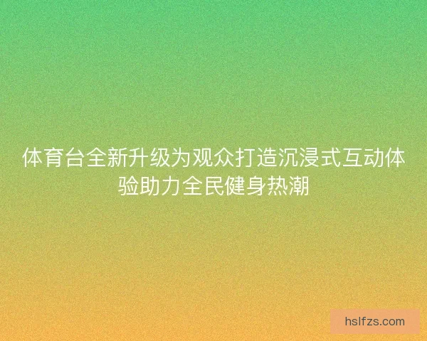 体育台全新升级为观众打造沉浸式互动体验助力全民健身热潮