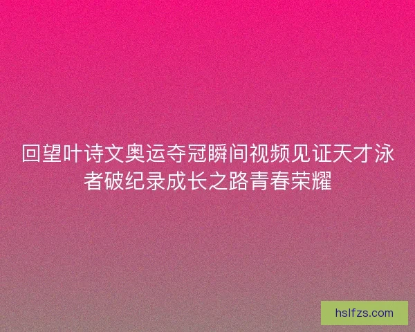 回望叶诗文奥运夺冠瞬间视频见证天才泳者破纪录成长之路青春荣耀