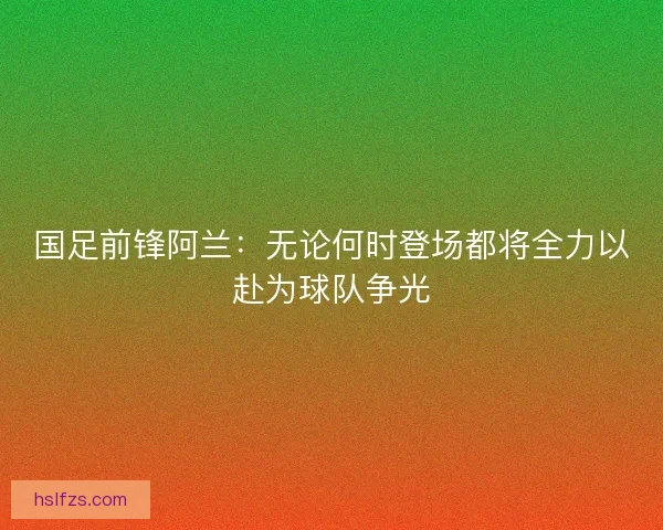 国足前锋阿兰:无论何时登场都将全力以赴为球队争光 国足前锋阿兰:无论何时登场都将全力以赴为球队争光