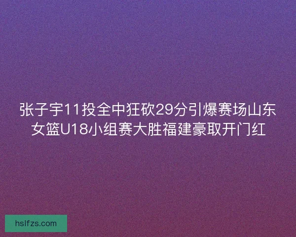 张子宇11投全中狂砍29分引爆赛场山东女篮U18小组赛大胜福建豪取开门红