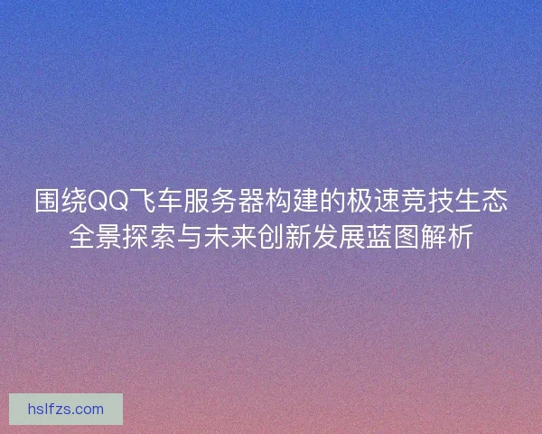围绕QQ飞车服务器构建的极速竞技生态全景探索与未来创新发展蓝图解析